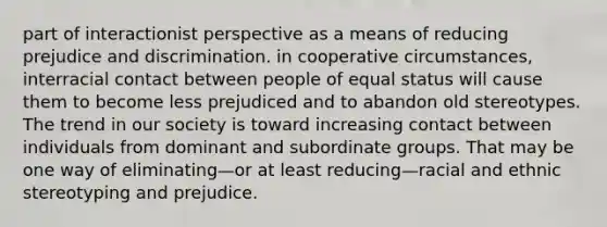 part of interactionist perspective as a means of reducing prejudice and discrimination. in cooperative circumstances, interracial contact between people of equal status will cause them to become less prejudiced and to abandon old stereotypes. The trend in our society is toward increasing contact between individuals from dominant and subordinate groups. That may be one way of eliminating—or at least reducing—racial and ethnic stereotyping and prejudice.