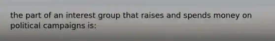 the part of an interest group that raises and spends money on political campaigns is: