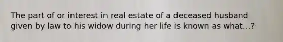 The part of or interest in real estate of a deceased husband given by law to his widow during her life is known as what...?