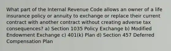 What part of the Internal Revenue Code allows an owner of a life insurance policy or annuity to exchange or replace their current contract with another contract without creating adverse tax consequences? a) Section 1035 Policy Exchange b) Modified Endowment Exchange c) 401(k) Plan d) Section 457 Deferred Compensation Plan