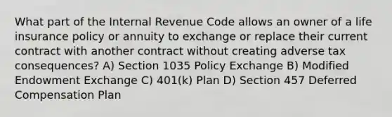 What part of the Internal Revenue Code allows an owner of a life insurance policy or annuity to exchange or replace their current contract with another contract without creating adverse tax consequences? A) Section 1035 Policy Exchange B) Modified Endowment Exchange C) 401(k) Plan D) Section 457 Deferred Compensation Plan