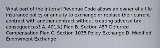 What part of the Internal Revenue Code allows an owner of a life insurance policy or annuity to exchange or replace their current contract with another contract without creating adverse tax consequences? A. 401(k) Plan B. Section 457 Deferred Compensation Plan C. Section 1035 Policy Exchange D. Modified Endowment Exchange