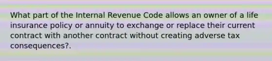 What part of the Internal Revenue Code allows an owner of a life insurance policy or annuity to exchange or replace their current contract with another contract without creating adverse tax consequences?.