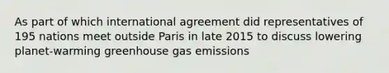 As part of which international agreement did representatives of 195 nations meet outside Paris in late 2015 to discuss lowering planet-warming greenhouse gas emissions