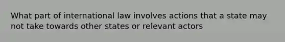 What part of international law involves actions that a state may not take towards other states or relevant actors