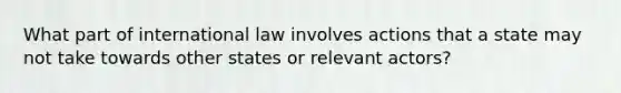 What part of international law involves actions that a state may not take towards other states or relevant actors?