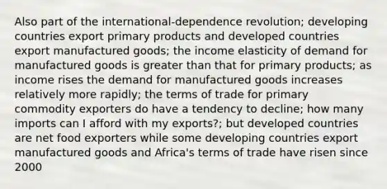 Also part of the international-dependence revolution; developing countries export primary products and developed countries export manufactured goods; the income elasticity of demand for manufactured goods is greater than that for primary products; as income rises the demand for manufactured goods increases relatively more rapidly; the terms of trade for primary commodity exporters do have a tendency to decline; how many imports can I afford with my exports?; but developed countries are net food exporters while some developing countries export manufactured goods and Africa's terms of trade have risen since 2000