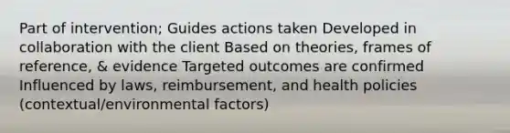 Part of intervention; Guides actions taken Developed in collaboration with the client Based on theories, frames of reference, & evidence Targeted outcomes are confirmed Influenced by laws, reimbursement, and health policies (contextual/environmental factors)