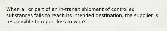 When all or part of an in-transit shipment of controlled substances fails to reach its intended destination, the supplier is responsible to report loss to who?