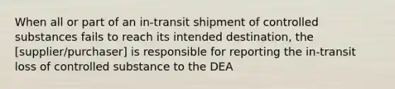 When all or part of an in-transit shipment of controlled substances fails to reach its intended destination, the [supplier/purchaser] is responsible for reporting the in-transit loss of controlled substance to the DEA