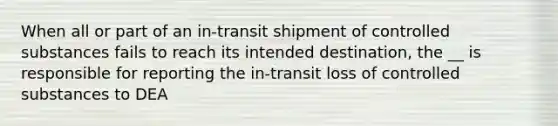 When all or part of an in-transit shipment of controlled substances fails to reach its intended destination, the __ is responsible for reporting the in-transit loss of controlled substances to DEA