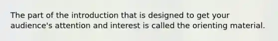The part of the introduction that is designed to get your audience's attention and interest is called the orienting material.