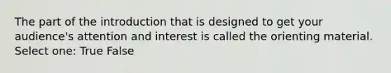 The part of the introduction that is designed to get your audience's attention and interest is called the orienting material. Select one: True False