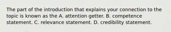 The part of the introduction that explains your connection to the topic is known as the A. attention getter. B. competence statement. C. relevance statement. D. credibility statement.