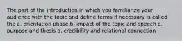 The part of the introduction in which you familiarize your audience with the topic and define terms if necessary is called the a. orientation phase b. impact of the topic and speech c. purpose and thesis d. credibility and relational connection