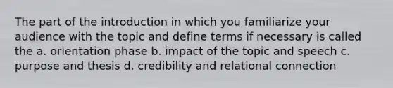 The part of the introduction in which you familiarize your audience with the topic and define terms if necessary is called the a. orientation phase b. impact of the topic and speech c. purpose and thesis d. credibility and relational connection