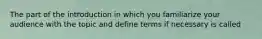 The part of the introduction in which you familiarize your audience with the topic and define terms if necessary is called