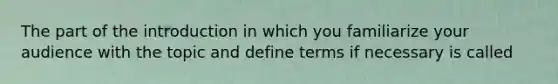 The part of the introduction in which you familiarize your audience with the topic and define terms if necessary is called