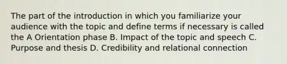 The part of the introduction in which you familiarize your audience with the topic and define terms if necessary is called the A Orientation phase B. Impact of the topic and speech C. Purpose and thesis D. Credibility and relational connection