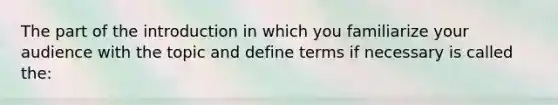 The part of the introduction in which you familiarize your audience with the topic and define terms if necessary is called the: