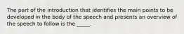 The part of the introduction that identifies the main points to be developed in the body of the speech and presents an overview of the speech to follow is the _____.