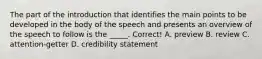 The part of the introduction that identifies the main points to be developed in the body of the speech and presents an overview of the speech to follow is the _____. Correct! A. preview B. review C. attention-getter D. credibility statement