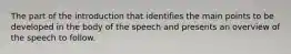 The part of the introduction that identifies the main points to be developed in the body of the speech and presents an overview of the speech to follow.