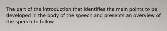 The part of the introduction that identifies the main points to be developed in the body of the speech and presents an overview of the speech to follow.