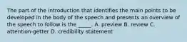 The part of the introduction that identifies the main points to be developed in the body of the speech and presents an overview of the speech to follow is the _____. A. preview B. review C. attention-getter D. credibility statement