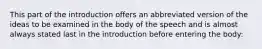 This part of the introduction offers an abbreviated version of the ideas to be examined in the body of the speech and is almost always stated last in the introduction before entering the body: