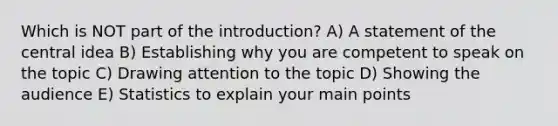 Which is NOT part of the introduction? A) A statement of the <a href='https://www.questionai.com/knowledge/k3Wpke6iqr-central-idea' class='anchor-knowledge'>central idea</a> B) Establishing why you are competent to speak on the topic C) Drawing attention to the topic D) Showing the audience E) Statistics to explain your main points