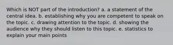 Which is NOT part of the introduction? a. a statement of the central idea. b. establishing why you are competent to speak on the topic. c. drawing attention to the topic. d. showing the audience why they should listen to this topic. e. statistics to explain your main points