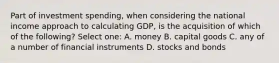 Part of investment spending, when considering the national income approach to calculating GDP, is the acquisition of which of the following? Select one: A. money B. capital goods C. any of a number of financial instruments D. stocks and bonds