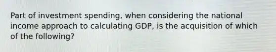 Part of investment spending, when considering the national income approach to calculating GDP, is the acquisition of which of the following?