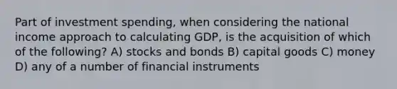 Part of investment spending, when considering the national income approach to calculating GDP, is the acquisition of which of the following? A) stocks and bonds B) capital goods C) money D) any of a number of financial instruments