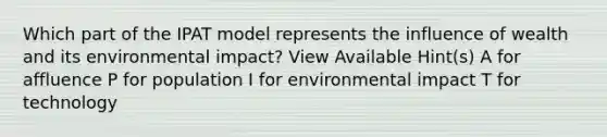 Which part of the IPAT model represents the influence of wealth and its environmental impact? View Available Hint(s) A for affluence P for population I for environmental impact T for technology