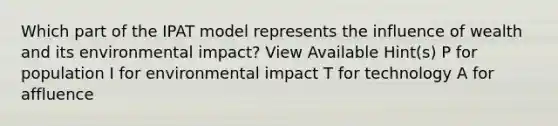 Which part of the IPAT model represents the influence of wealth and its environmental impact? View Available Hint(s) P for population I for environmental impact T for technology A for affluence