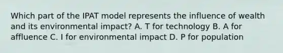 Which part of the IPAT model represents the influence of wealth and its environmental impact? A. T for technology B. A for affluence C. I for environmental impact D. P for population