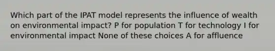 Which part of the IPAT model represents the influence of wealth on environmental impact? P for population T for technology I for environmental impact None of these choices A for affluence