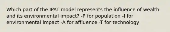 Which part of the IPAT model represents the influence of wealth and its environmental impact? -P for population -I for environmental impact -A for affluence -T for technology