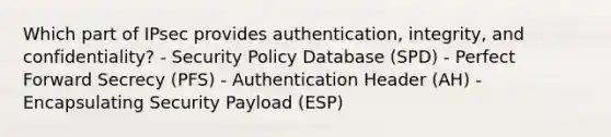 Which part of IPsec provides authentication, integrity, and confidentiality? - Security Policy Database (SPD) - Perfect Forward Secrecy (PFS) - Authentication Header (AH) - Encapsulating Security Payload (ESP)