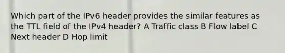 Which part of the IPv6 header provides the similar features as the TTL field of the IPv4 header? A Traffic class B Flow label C Next header D Hop limit