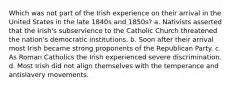 Which was not part of the Irish experience on their arrival in the United States in the late 1840s and 1850s? a. Nativists asserted that the Irish's subservience to the Catholic Church threatened the nation's democratic institutions. b. Soon after their arrival most Irish became strong proponents of the Republican Party. c. As Roman Catholics the Irish experienced severe discrimination. d. Most Irish did not align themselves with the temperance and antislavery movements.