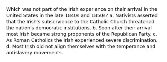 Which was not part of the Irish experience on their arrival in the United States in the late 1840s and 1850s? a. Nativists asserted that the Irish's subservience to the Catholic Church threatened the nation's democratic institutions. b. Soon after their arrival most Irish became strong proponents of the Republican Party. c. As Roman Catholics the Irish experienced severe discrimination. d. Most Irish did not align themselves with the temperance and antislavery movements.