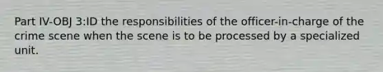 Part IV-OBJ 3:ID the responsibilities of the officer-in-charge of the crime scene when the scene is to be processed by a specialized unit.