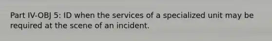 Part IV-OBJ 5: ID when the services of a specialized unit may be required at the scene of an incident.