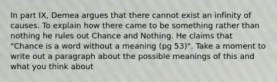 In part IX, Demea argues that there cannot exist an infinity of causes. To explain how there came to be something rather than nothing he rules out Chance and Nothing. He claims that "Chance is a word without a meaning (pg 53)". Take a moment to write out a paragraph about the possible meanings of this and what you think about