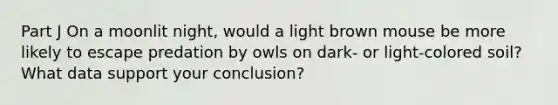 Part J On a moonlit night, would a light brown mouse be more likely to escape predation by owls on dark- or light-colored soil? What data support your conclusion?