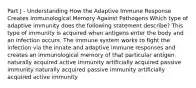 Part J - Understanding How the Adaptive Immune Response Creates Immunological Memory Against Pathogens Which type of adaptive immunity does the following statement describe? This type of immunity is acquired when antigens enter the body and an infection occurs. The immune system works to fight the infection via the innate and adaptive immune responses and creates an immunological memory of that particular antigen. naturally acquired active immunity artificially acquired passive immunity naturally acquired passive immunity artificially acquired active immunity