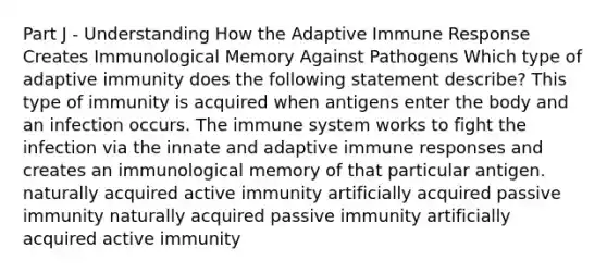 Part J - Understanding How the Adaptive Immune Response Creates Immunological Memory Against Pathogens Which type of adaptive immunity does the following statement describe? This type of immunity is acquired when antigens enter the body and an infection occurs. The immune system works to fight the infection via the innate and adaptive immune responses and creates an immunological memory of that particular antigen. naturally acquired active immunity artificially acquired passive immunity naturally acquired passive immunity artificially acquired active immunity